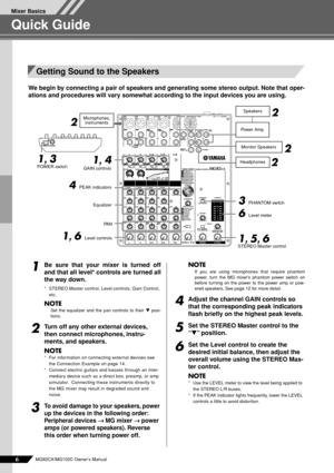 Page 6 
Mixer Basics 
6 
MG82CX/MG102C Owner’s Manual 
Quick Guide 
We begin by connecting a pair of speakers and generating some stereo output. Note that oper-
ations and procedures will vary somewhat according to the input devices you are using. 
1
 
Be sure that your mixer is turned off
and that all level* controls are turned all
the way down. 
*STEREO Master control, Level controls, Gain Control, 
etc. 
NOTE 
Set the equalizer and the pan controls to their  
t 
 posi-
tions. 
2
 
Turn off any other...