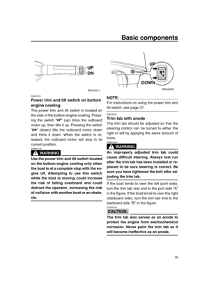 Page 21 
Basic components 
16 
EMU26151 
Power trim and tilt switch on bottom 
engine cowling 
The power trim and tilt switch is located on
the side of the bottom engine cowling. Press-
ing the switch “” (up) trims the outboard
motor up, then tilts it up. Pressing the switch
“” (down) tilts the outboard motor down
and trims it down. When the switch is re-
leased, the outboard motor will stop in its
current position.
WARNING
 
EWM01030  
Use the power trim and tilt switch located
on the bottom engine cowling...