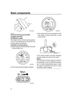 Page 26 
Basic components 
21 
EMU26845 
Oil level warning and oil filter 
clogging warning 
Oil injection models 
This engine has an oil level warning system.
If the oil level falls below the lower limit, the
warning system will activate. 
Activation of warning device 
 
Engine speed will automatically decrease
to about 2000 r/min. 
 
The oil level warning indicator will light. 
 
The buzzer will sound (if equipped on the
tiller handle, remote control box, or main
switch panel).
If the warning system has...