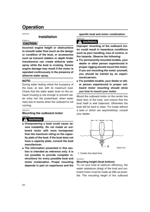 Page 28 
23 
Operation 
EMU26901 
Installation
CAUTION:
 
ECM00110  
Incorrect engine height or obstructions
to smooth water flow (such as the design
or condition of the boat, or accessories
such as transom ladders or depth finder
transducers) can create airborne water
spray while the boat is cruising. Severe
engine damage may result if the motor is
operated continuously in the presence of 
airborne water spray.
NOTE:
 
During water testing check the buoyancy of
the boat, at rest, with its maximum load.
Check...