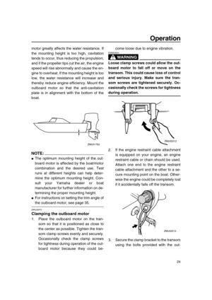 Page 29 
Operation 
24 
motor greatly affects the water resistance. If
the mounting height is too high, cavitation
tends to occur, thus reducing the propulsion;
and if the propeller tips cut the air, the engine
speed will rise abnormally and cause the en-
gine to overheat. If the mounting height is too
low, the water resistance will increase and
thereby reduce engine efficiency. Mount the
outboard motor so that the anti-cavitation
plate is in alignment with the bottom of the
boat.
NOTE:
 
 
The optimum...