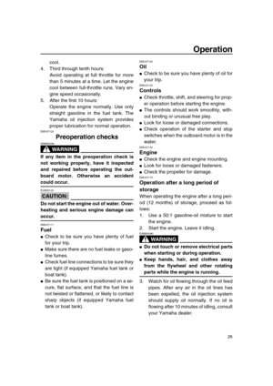 Page 31 
Operation 
26 
cool.
4. Third through tenth hours:
Avoid operating at full throttle for more
than 5 minutes at a time. Let the engine
cool between full-throttle runs. Vary en-
gine speed occasionally.
5. After the first 10 hours:
Operate the engine normally. Use only
straight gasoline in the fuel tank. The
Yamaha oil injection system provides
proper lubrication for normal operation. 
EMU27102 
Preoperation checks
WARNING
 
EWM00080  
If any item in the preoperation check is
not working properly, have...