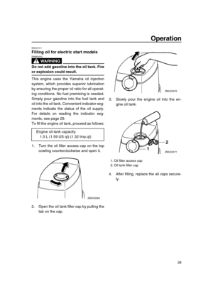 Page 33 
Operation 
28 
EMU27311 
Filling oil for electric start models
WARNING
 
EWM00530  
Do not add gasoline into the oil tank. Fire 
or explosion could result. 
This engine uses the Yamaha oil injection
system, which provides superior lubrication
by ensuring the proper oil ratio for all operat-
ing conditions. No fuel premixing is needed.
Simply pour gasoline into the fuel tank and
oil into the oil tank. Convenient indicator seg-
ments indicate the status of the oil supply.
For details on reading the...