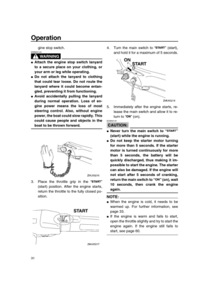 Page 36 
Operation 
31 
gine stop switch.
WARNING
 
EWM00120  
 
Attach the engine stop switch lanyard
to a secure place on your clothing, or
your arm or leg while operating. 
 
Do not attach the lanyard to clothing
that could tear loose. Do not route the
lanyard where it could become entan-
gled, preventing it from functioning. 
 
Avoid accidentally pulling the lanyard
during normal operation. Loss of en-
gine power means the loss of most
steering control. Also, without engine
power, the boat could slow...