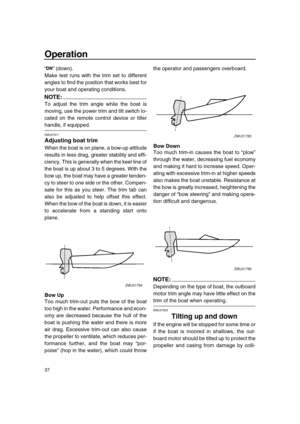 Page 42 
Operation 
37 
“” (down).
Make test runs with the trim set to different
angles to find the position that works best for
your boat and operating conditions.
NOTE:
 
To adjust the trim angle while the boat is
moving, use the power trim and tilt switch lo-
cated on the remote control device or tiller 
handle, if equipped. 
EMU27911 
Adjusting boat trim 
When the boat is on plane, a bow-up attitude
results in less drag, greater stability and effi-
ciency. This is generally when the keel line of
the boat is...