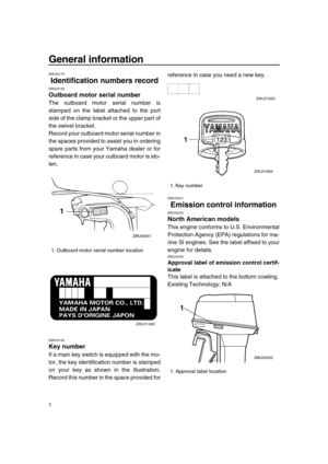 Page 6 
1 
General information 
EMU25170 
Identification numbers record 
EMU25182 
Outboard motor serial number 
The outboard motor serial number is
stamped on the label attached to the port
side of the clamp bracket or the upper part of
the swivel bracket.
Record your outboard motor serial number in
the spaces provided to assist you in ordering
spare parts from your Yamaha dealer or for
reference in case your outboard motor is sto-
len. 
EMU25190 
Key number 
If a main key switch is equipped with the mo-
tor,...