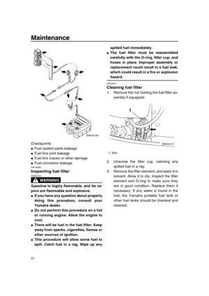 Page 56 
Maintenance 
51 
Checkpoints 
 
Fuel system parts leakage 
 
Fuel line joint leakage 
 
Fuel line cracks or other damage 
 
Fuel connector leakage 
EMU28980 
Inspecting fuel filter
WARNING
 
EWM00310  
Gasoline is highly flammable, and its va-
pors are flammable and explosive. 
 
If you have any question about properly
doing this procedure, consult your
Yamaha dealer. 
 
Do not perform this procedure on a hot
or running engine. Allow the engine to
cool. 
 
There will be fuel in the fuel filter....