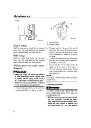 Page 58 
Maintenance 
53 
curely. 
EMU29120 
Exhaust leakage 
Start the engine and check that no exhaust
leaks from the joints between the exhaust
cover, cylinder head, and body cylinder. 
EMU29130 
Water leakage 
Start the engine and check that no water
leaks from the joints between the exhaust
cover, cylinder head, and body cylinder. 
EMU29162 
Checking power trim and tilt / power 
tilt system
WARNING
 
EWM00430  
 
Never get under the lower unit while it
is tilted, even when the tilt support lever
is...