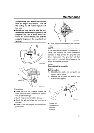 Page 59 
Maintenance 
54 
move the key, and remove the lanyard
from the engine stop switch. Turn off
the battery cut-off switch if your boat
has one. 
 
Do not use your hand to hold the pro-
peller when loosening or tightening the
propeller nut. Put a wood block be-
tween the anti-cavitation plate and the
propeller to prevent the propeller from 
turning. 
Checkpoints 
 
Check each of the propeller blades for
wear, erosion from cavitation or ventila-
tion, or other damage. 
 
Check the propeller shaft for...