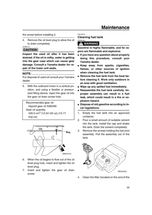 Page 61 
Maintenance 
56 
the screw before installing it.
4. Remove the oil level plug to allow the oil
to drain completely.
CAUTION:
 
ECM00710  
Inspect the used oil after it has been
drained. If the oil is milky, water is getting
into the gear case which can cause gear
damage. Consult a Yamaha dealer for re- 
pair of the lower unit seals.
NOTE:
 
For disposal of used oil consult your Yamaha 
dealer.
5. With the outboard motor in a vertical po-
sition, and using a flexible or pressur-
ized filling device,...