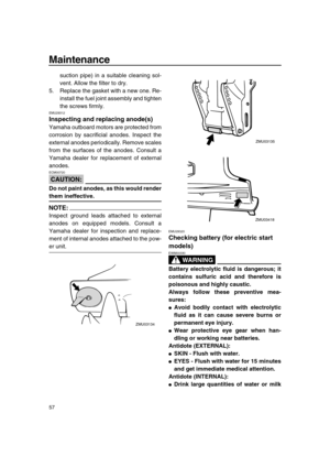 Page 62 
Maintenance 
57 
suction pipe) in a suitable cleaning sol-
vent. Allow the filter to dry.
5. Replace the gasket with a new one. Re-
install the fuel joint assembly and tighten
the screws firmly. 
EMU29312 
Inspecting and replacing anode(s) 
Yamaha outboard motors are protected from
corrosion by sacrificial anodes. Inspect the
external anodes periodically. Remove scales
from the surfaces of the anodes. Consult a
Yamaha dealer for replacement of external
anodes.
CAUTION:
 
ECM00720  
Do not paint anodes,...