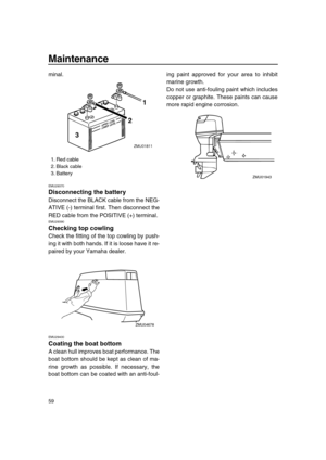 Page 64 
Maintenance 
59 
minal. 
EMU29370 
Disconnecting the battery 
Disconnect the BLACK cable from the NEG-
ATIVE (-) terminal first. Then disconnect the
RED cable from the POSITIVE (+) terminal. 
EMU29390 
Checking top cowling 
Check the fitting of the top cowling by push-
ing it with both hands. If it is loose have it re-
paired by your Yamaha dealer. 
EMU29400 
Coating the boat bottom 
A clean hull improves boat performance. The
boat bottom should be kept as clean of ma-
rine growth as possible. If...