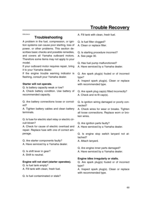 Page 65 
60 
Trouble Recovery 
EMU29424 
Troubleshooting 
A problem in the fuel, compression, or igni-
tion systems can cause poor starting, loss of
power, or other problems. This section de-
scribes basic checks and possible remedies,
and covers all Yamaha outboard motors.
Therefore some items may not apply to your
model.
If your outboard motor requires repair, bring
it to your Yamaha dealer.
If the engine trouble warning indicator is
flashing, consult your Yamaha dealer. 
Starter will not operate. 
Q. Is...