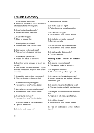 Page 66 
Trouble Recovery 
61 
Q. Is fuel system obstructed?
A. Check for pinched or kinked fuel line or
other obstructions in fuel system.
Q. Is fuel contaminated or stale?
A. Fill tank with clean, fresh fuel.
Q. Is fuel filter clogged?
A. Clean or replace filter.
Q. Have ignition parts failed?
A. Have serviced by a Yamaha dealer.
Q. Has warning system activated?
A. Find and correct cause of warning.
Q. Is spark plug gap incorrect?
A. Inspect and adjust as specified.
Q. Is ignition wiring damaged or poorly...