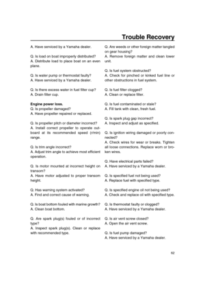 Page 67 
Trouble Recovery 
62 
A. Have serviced by a Yamaha dealer.
Q. Is load on boat improperly distributed?
A. Distribute load to place boat on an even
plane.
Q. Is water pump or thermostat faulty?
A. Have serviced by a Yamaha dealer.
Q. Is there excess water in fuel filter cup?
A. Drain filter cup. 
Engine power loss. 
Q. Is propeller damaged?
A. Have propeller repaired or replaced.
Q. Is propeller pitch or diameter incorrect?
A. Install correct propeller to operate out-
board at its recommended speed...