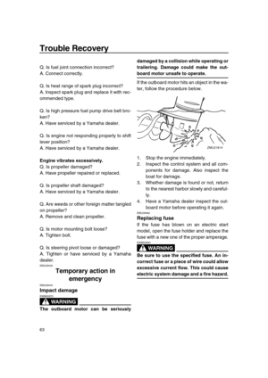 Page 68 
Trouble Recovery 
63 
Q. Is fuel joint connection incorrect?
A. Connect correctly.
Q. Is heat range of spark plug incorrect?
A. Inspect spark plug and replace it with rec-
ommended type.
Q. Is high pressure fuel pump drive belt bro-
ken?
A. Have serviced by a Yamaha dealer.
Q. Is engine not responding properly to shift
lever position?
A. Have serviced by a Yamaha dealer. 
Engine vibrates excessively. 
Q. Is propeller damaged?
A. Have propeller repaired or replaced.
Q. Is propeller shaft damaged?
A....