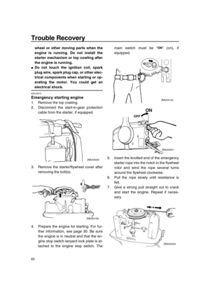 Page 70 
Trouble Recovery 
65 
wheel or other moving parts when the
engine is running. Do not install the
starter mechanism or top cowling after
the engine is running. 
 
Do not touch the ignition coil, spark
plug wire, spark plug cap, or other elec-
trical components when starting or op-
erating the motor. You could get an 
electrical shock. 
EMU29573 
Emergency starting engine 
1. Remove the top cowling.
2. Disconnect the start-in-gear protection
cable from the starter, if equipped.
3. Remove the...