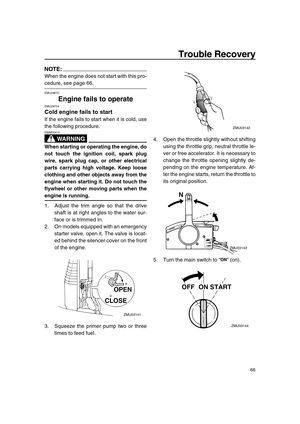 Page 71 
Trouble Recovery 
66
NOTE:
 
When the engine does not start with this pro- 
cedure, see page 66. 
EMU29670 
Engine fails to operate 
EMU29704 
Cold engine fails to start 
If the engine fails to start when it is cold, use
the following procedure.
WARNING
 
EWM00410  
When starting or operating the engine, do
not touch the ignition coil, spark plug
wire, spark plug cap, or other electrical
parts carrying high voltage. Keep loose
clothing and other objects away from the
engine when starting it. Do not...