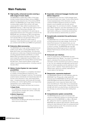 Page 14MONTAGE Owner’s Manual4
Main Features
High-quality, enhanced sounds covering a 
wide range of music styles
The MONTAGE is loaded with 5 GB (in 16-bit linear 
format) of preset Advanced Wave memory (AWM2) — 
more than seven times the size of the previous MOTIF 
XF6/7/8. The MONTAGE has a huge variety of sounds, 
including highly realistic Piano sounds, with large-
volume waveform data. Unlike its predecessors, the 
MONTAGE features 1.7 GB of User flash memory built in, 
for storing various Performance...