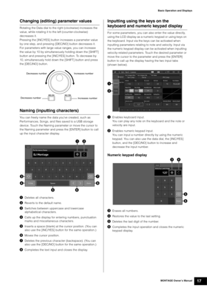 Page 27MONTAGE Owner’s Manual17
Basic Operation and Displays
Changing (editing) parameter values
Rotating the Data dial to the right (clockwise) increases the 
value, while rotating it to the left (counter-clockwise) 
decreases it.
Pressing the [INC/YES] button increases a parameter value 
by one step, and pressing [DEC/NO] button decreases it.
For parameters with large value ranges, you can increase 
the value by 10 by simultaneously holding down the [SHIFT] 
button and pressing the [INC/YES] button. To...