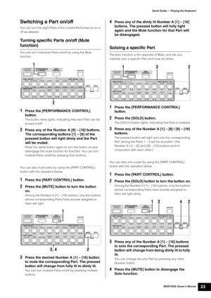 Page 33MONTAGE Owner’s Manual23
Quick Guide — Playing the Keyboard
Switching a Part on/off
You can turn the eight Parts of the current Performance on or 
off as desired.
Turning specific Parts on/off (Mute 
function)
You can turn individual Parts on/off by using the Mute 
function.
1Press the [PERFORMANCE CONTROL] 
button.
The button lamp lights, indicating that each Part can be 
turned on/off.
2Press any of the Number A [9] – [16] buttons. 
The corresponding buttons [1] – [8] of the 
pressed button will light...