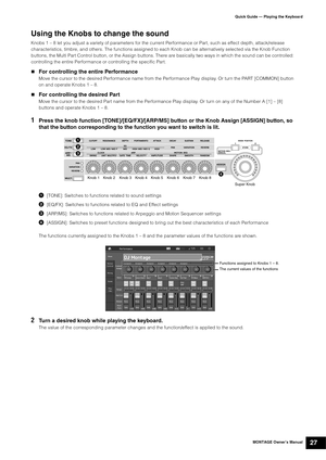 Page 37MONTAGE Owner’s Manual27
Quick Guide — Playing the Keyboard
Using the Knobs to change the sound
Knobs 1 – 8 let you adjust a variety of parameters for the current Performance or Part, such as effect depth, attack/release 
characteristics, timbre, and others. The functions assigned to each Knob can be alternatively selected via the Knob Function 
buttons, the Multi Part Control button, or the Assign buttons. There are basically two ways in which the sound can be controlled: 
controlling the entire...