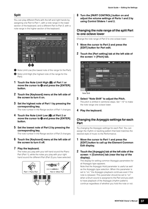 Page 47MONTAGE Owner’s Manual37
Quick Guide — Editing the Settings
Split
You can play different Parts with the left and right hands by 
assigning one Part to Part 1, with a note range in the lower 
section of the keyboard, and a different Part to Part 2, with a 
note range in the higher section of the keyboard.
Note Limit Low (the lowest note of the range for the Part)
Note Limit High (the highest note of the range for the 
Part)
1Touch the Note Limit High () of Part 1 or 
move the cursor to 
 and press the...