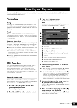 Page 49MONTAGE Owner’s Manual39
You can record MIDI data as Songs on this instrument itself or record your performance (audio data) on a USB flash memory 
device plugged into the MONTAGE.
Te rm i n o l o gy
Song
A Song on this instrument is effectively the same as a song 
on a MIDI sequencer, and playback automatically stops at 
the end of the recorded data. The MONTAGE can store up to 
64 Songs.
Tr a c k
This is a memory location on the sequencer where your 
musical performances (made up of MIDI events) are...
