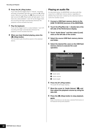 Page 52MONTAGE Owner’s Manual42
Recording and Playback
6Press the [3] (Play) button.
If you have set the trigger level to “manual,” recording 
will begin immediately right after you press the [3] (Play) 
button. While the recording, the [*] (Record) button will 
light red and the [3] (Play) button will light green. If you 
have set a value between 1 and 127 as the trigger level, 
the recording will begin automatically whenever the 
playback volume exceeds that level.
7Play the keyboard.
If you set the trigger...