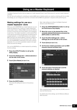 Page 53MONTAGE Owner’s Manual43
The Master Keyboard function lets you assign up to eight separate Zones in each Performance for use as a master keyboard 
controller.
You can call up the settings for controlling an external MIDI device instantly anytime you need by combining with the Live Sets. 
Accordingly, you can change and control the connected external MIDI tone generator in sequence while performing live.
Making settings for use as a 
master keyboard—Zone
When you use the MONTAGE as a master keyboard, you...