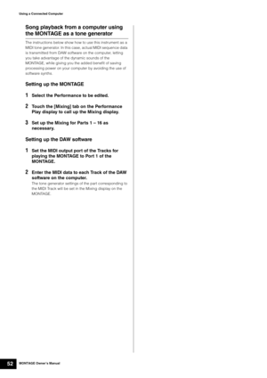 Page 62MONTAGE Owner’s Manual52
Using a Connected Computer
Song playback from a computer using 
the MONTAGE as a tone generator
The instructions below show how to use this instrument as a 
MIDI tone generator. In this case, actual MIDI sequence data 
is transmitted from DAW software on the computer, letting 
you take advantage of the dynamic sounds of the 
MONTAGE, while giving you the added benefit of saving 
processing power on your computer by avoiding the use of 
software synths.
Setting up the MONTAGE...