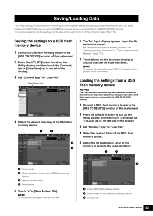 Page 63MONTAGE Owner’s Manual53
The Utility display provides tools for transferring the entire system setting and data (such as Performances and Live Sets) 
between the MONTAGE and an external USB flash memory device connected to the [USB TO DEVICE] terminal.
This section explains how to save/load all the data on the user memory of this instrument as a “User” file.
Saving the settings to a USB flash 
memory device
1Connect a USB flash memory device to the 
[USB TO DEVICE] terminal of this instrument.
2Press the...