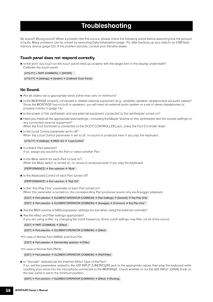 Page 68MONTAGE Owner’s Manual58
No sound? Wrong sound? When a problem like this occurs, please check the following points before assuming that the product 
is faulty. Many problems can be solved by executing Data Initialization (page 15), after backing up your data to an USB flash 
memory device (page 53). If the problem persists, consult your Yamaha dealer.
Touch panel does not respond correctly.
Is the point you touch on the touch panel lined up properly with the target item in the display underneath?...