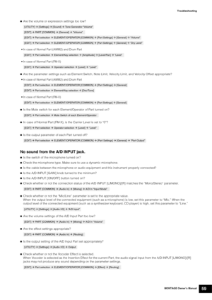 Page 69MONTAGE Owner’s Manual59
Troubleshooting

Are the volume or expression settings too low?
• In case of Normal Part (AWM2) and Drum Part
• In case of Normal Part (FM-X)
Are the parameter settings such as Element Switch, Note Limit, Velocity Limit, and Velocity Offset appropriate?
• In case of Normal Part (AWM2) and Drum Part
• In case of Normal Part (FM-X)
Is the Mute switch for each Element/Operator of Part turned on?
 
In case of Normal Part (FM-X), is the Carrier Level is set to “0”?
Is the output...