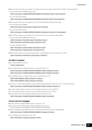 Page 71MONTAGE Owner’s Manual61
Troubleshooting

When the Part produces a wrong pitch, is the appropriate tuning system selected from the Micro Tuning parameter?
• In case of Normal Part (AWM2) and Drum Part
• In case of Normal Part (FM-X)
When the Part produces a wrong pitch, is the LFO Pitch Modulation Depth set too high?
• In case of Normal Part (AWM2)
• In case of Normal Part (FM-X)
When a Part produces a wrong pitch, are Coarse tune and Fine tune settings appropriate?
• In case of Normal Part (AWM2) and...