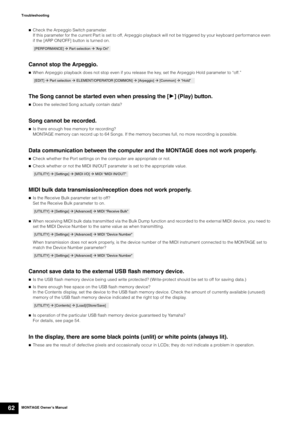 Page 72MONTAGE Owner’s Manual62
Troubleshooting

Check the Arpeggio Switch parameter.
If this parameter for the current Part is set to off, Arpeggio playback will not be triggered by your keyboard performance even 
if the [ARP ON/OFF] button is turned on.
Cannot stop the Arpeggio.
When Arpeggio playback does not stop even if you release the key, set the Arpeggio Hold parameter to “off.”
The Song cannot be started even when pressing the [3] (Play) button.
Does the selected Song actually contain data?
Song...