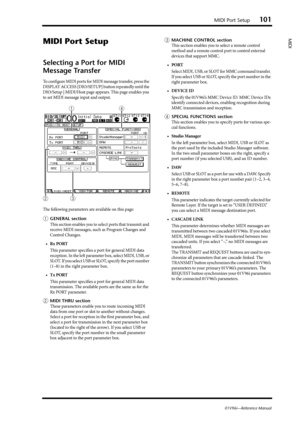 Page 101MIDI Port Setup101
01V96i—Reference Manual
MIDI
MIDI Port Setup
Selecting a Port for MIDI 
Message Transfer
To configure MIDI ports for MIDI message transfer, press the 
DISPLAY ACCESS [DIO/SETUP] button repeatedly until the 
DIO/Setup | MIDI/Host page appears. This page enables you 
to set MIDI message input and output.
The following parameters are available on this page:
1GENERAL section
This section enables you to select ports that transmit and 
receive MIDI messages, such as Program Changes and...