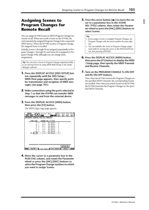Page 103Assigning Scenes to Program Changes for Remote Recall103
01V96i—Reference Manual
MIDI
Assigning Scenes to 
Program Changes for 
Remote Recall
You can assign 01V96i Scenes to MIDI Program Changes for 
remote recall. When you recall a Scene on the 01V96i, the 
unit transmits the assigned Program Change to the connected 
MIDI device. When the 01V96i receives a Program Change, 
the assigned Scene is recalled. 
Initially, Scenes 1 through 99 are assigned sequentially to Pro-
gram Changes 1 through 99, and...