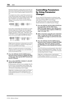 Page 106106MIDI
01V96i—Reference Manual
Parameters that feature a setting range of more than 128 
steps (such as Fader and Delay Time parameters) require 
two or more Control Change messages to specify the val-
ues.
For example, if you wish to control Fader parameters on 
certain channels using Control Changes, you must assign 
the same channel to two Control Change numbers, and 
select “FADER H” and “FADER L” for the Control 
Changes in the parameter boxes in the first PARAME-
TER column.
If you wish to control...