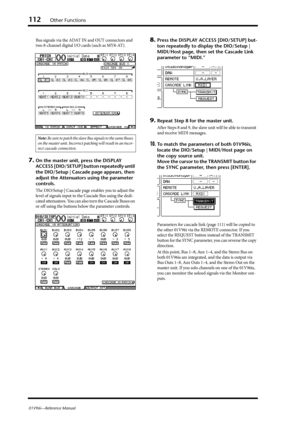 Page 112112Other Functions
01V96i—Reference Manual
Bus signals via the ADAT IN and OUT connectors and 
two 8-channel digital I/O cards (such as MY8-AT).
7.On the master unit, press the DISPLAY 
ACCESS [DIO/SETUP] button repeatedly until 
the DIO/Setup | Cascade page appears, then 
adjust the Attenuators using the parameter 
controls.
The DIO/Setup | Cascade page enables you to adjust the 
level of signals input to the Cascade Bus using the dedi-
cated attenuators. You can also turn the Cascade Buses on 
or off...