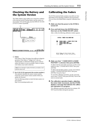 Page 113Checking the Battery and the System Version113
01V96i—Reference Manual
Other Functions
Checking the Battery and 
the System Version
The Utility | Battery page enables you to check the condition 
of the internal memory-backup battery and the system ver-
sion number. To locate this page, press the DISPLAY ACCESS 
[UTILITY] button repeatedly.
1Status
If the Status is “Okay,” the battery has sufficient voltage for 
operation. If the Status is “Voltage Low!,” ask your 
Yamaha dealer or authorized Yamaha...