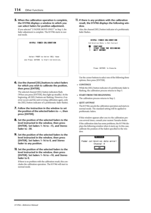 Page 114114Other Functions
01V96i—Reference Manual
5.When the calibration operation is complete, 
the 01V96i displays a window in which you 
can select faders for position adjustment.
If you selected “2 FADER MOVE ONLY” in Step 3, the 
fader adjustment is complete. The 01V96i starts in nor-
mal mode.
6.Use the channel [SEL] buttons to select faders 
for which you wish to calibrate the position, 
then press [ENTER].
The selected channel [SEL] button indicators flash. 
(When you press [ENTER], they light up...