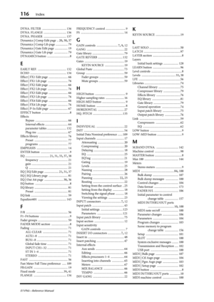 Page 116116Index
01V96i—Reference Manual
DYNA. FILTER .................................. 136
DYNA. FLANGE
 ................................ 136
DYNA. PHASER
 ................................ 137
Dynamics | Comp Edit page
 .. 20, 30, 37
Dynamics | Comp Lib page
 ................. 79
Dynamics | Gate Edit page
 .................. 19
Dynamics | Gate Lib page
 ................... 79
DYNAMICS button
 ................................8
E
EARLY REF. ........................................ 132
ECHO...