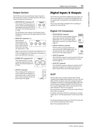 Page 13Digital Inputs & Outputs13
01V96i—Reference Manual
Analog I/O & Digital I/OOutput Section
The 01V96i top and rear panels feature output connectors 
that enable you to connect a monitoring system, effects pro-
cessors and other line-level devices.
• MONITOR OUT connectors L/R
These balanced TRS-type phone con-
nectors output monitoring signals or 
input signals routed from the 2TR IN 
connectors. The nominal output level 
is +4 dB.
Use the Monitor source selector in the Monitor Out & 
Headphones section...