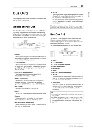 Page 29Bus Outs29
01V96i—Reference Manual
Bus Outs
Bus Outs
This chapter describes how to adjust the 01V96i’s Stereo Out 
and Bus Out 1–8 parameters.
About Stereo Out
The Stereo Out section receives Input Channel and Bus Out 
1–8 signals, mixes them into two channels, processes them 
using on-board EQ, compressor, etc., then routes them to the 
STEREO OUT and 2TR OUT connectors. The following dia-
gram illustrates the Stereo Out signal flow.
•INSERT
This section enables you to route the Stereo Out signals to...