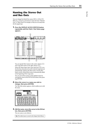 Page 35Naming the Stereo Out and Bus Outs35
01V96i—Reference Manual
Bus Outs
Naming the Stereo Out 
and Bus Outs
You can change the default Bus names (BUS1, AUX4, STE-
REO, etc.). It may be convenient to name the buses “Monitor 
Out” or “Effect Send,” for example, so that you can easily iden-
tify the signal type.
1.Press the DISPLAY ACCESS [PATCH] button 
repeatedly until the Patch | Out Name page 
appears.
You can specify Short names in the center column (1) 
and Long (full) names in the right column (
2)....