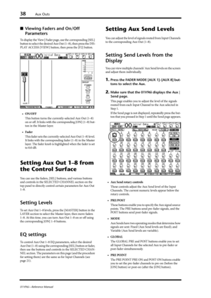 Page 3838Aux Outs
01V96i—Reference Manual
■Viewing Faders and On/Off 
Parameters
To display the View | Fader page, use the corresponding [SEL] 
button to select the desired Aux Out (1–8), then press the DIS-
PLAY ACCESS [VIEW] button, then press the [F2] button.
•ON/OFF
This button turns the currently-selected Aux Out (1–8) 
on or off. It links with the corresponding [ON] (1–8) but-
ton in the Master layer.
•Fader
This fader sets the currently-selected Aux Out (1–8) level. 
It links with the corresponding fader...