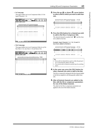 Page 63Linking EQ and Compressor Parameters63
01V96i—Reference Manual
Grouping Channels & Linking Parameters•In Comp page
This page enables you to set Compressor links (i–l) for 
Input Channels 1–32.
•Out Comp page
This page enables you to set Compressor links (m–p) for 
Bus Outs (1–8), Aux Outs (1–8) and Stereo Out.2.Press the up ( ) or down ( ) cursor button 
to select a link to which you want to add chan-
nels.
3.Press the [SEL] button for a channel you wish 
to add to the EQ or Compressor link.
The selected...