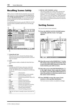 Page 7272Scene Memories
01V96i—Reference Manual
Recalling Scenes Safely
When a Scene is recalled, all mix parameters are set accord-
ingly. However, in some situations, you can retain the cur-
rent settings of certain parameters on certain channels by 
using the Recall Safe function. You can set the Recall Safe 
function parameters for each Scene individually or for all 
Scenes globally.
To set the Recall Safe function, press the DISPLAY ACCESS 
[SCENE] button repeatedly until the Scene | Rcl Safe page...