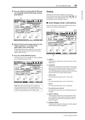 Page 85Pro Tools Remote Layer85
01V96i—Reference Manual
Remote Control5.Press the DISPLAY ACCESS [DIO/SETUP] but-
ton repeatedly until the DIO/Setup | Remote 
page appears.
6.Select ProTools (as the target device) for the 
Target parameter (
1) located in the 
upper-right corner of the page.
By default, the Remote layer target is set to ProTools. If 
another target has been selected, rotate the Parameter 
wheel to select ProTools.
7.Press the LAYER [REMOTE] button.
The Remote Layer is now available for control,...